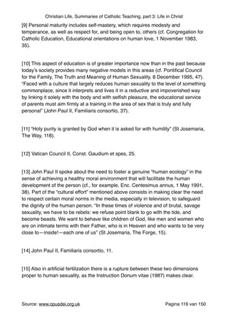 Christian Life, Summaries of Catholic Teaching, part 3: Life in Christ
[9] Personal maturity includes self-mastery, which requires modesty and
temperance, as well as respect for, and being open to, others (cf. Congregation for
Catholic Education, Educational orientations on human love, 1 November 1983,
35)."
"
[10] This aspect of education is of greater importance now than in the past because
today’s society provides many negative models in this areas (cf. Pontiﬁcal Council
for the Family, The Truth and Meaning of Human Sexuality, 8 December 1995, 47).
“Faced with a culture that largely reduces human sexuality to the level of something
commonplace, since it interprets and lives it in a reductive and impoverished way
by linking it solely with the body and with selﬁsh pleasure, the educational service
of parents must aim ﬁrmly at a training in the area of sex that is truly and fully
personal” (John Paul II, Familiaris consortio, 37)."
"
[11] “Holy purity is granted by God when it is asked for with humility” (St Josemaria,
The Way, 118)."
"
[12] Vatican Council II, Const. Gaudium et spes, 25."
"
[13] John Paul II spoke about the need to foster a genuine “human ecology” in the
sense of achieving a healthy moral environment that will facilitate the human
development of the person (cf., for example, Enc. Centesimus annus, 1 May 1991,
38). Part of the “cultural effort” mentioned above consists in making clear the need
to respect certain moral norms in the media, especially in television, to safeguard
the dignity of the human person. “In these times of violence and of brutal, savage
sexuality, we have to be rebels: we refuse point blank to go with the tide, and
become beasts. We want to behave like children of God, like men and women who
are on intimate terms with their Father, who is in Heaven and who wants to be very
close to—inside!—each one of us” (St Josemaria, The Forge, 15)."
"
[14] John Paul II, Familiaris consortio, 11."
"
[15] Also in artiﬁcial fertilization there is a rupture between these two dimensions
proper to human sexuality, as the Instruction Donum vitae (1987) makes clear."
"
Source: www.opusdei.org.uk" Pagina van116 150
 