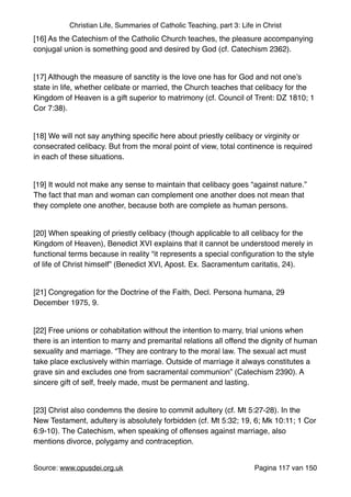 Christian Life, Summaries of Catholic Teaching, part 3: Life in Christ
[16] As the Catechism of the Catholic Church teaches, the pleasure accompanying
conjugal union is something good and desired by God (cf. Catechism 2362)."
"
[17] Although the measure of sanctity is the love one has for God and not one’s
state in life, whether celibate or married, the Church teaches that celibacy for the
Kingdom of Heaven is a gift superior to matrimony (cf. Council of Trent: DZ 1810; 1
Cor 7:38)."
"
[18] We will not say anything speciﬁc here about priestly celibacy or virginity or
consecrated celibacy. But from the moral point of view, total continence is required
in each of these situations."
"
[19] It would not make any sense to maintain that celibacy goes “against nature.”
The fact that man and woman can complement one another does not mean that
they complete one another, because both are complete as human persons."
"
[20] When speaking of priestly celibacy (though applicable to all celibacy for the
Kingdom of Heaven), Benedict XVI explains that it cannot be understood merely in
functional terms because in reality “it represents a special conﬁguration to the style
of life of Christ himself” (Benedict XVI, Apost. Ex. Sacramentum caritatis, 24)."
"
[21] Congregation for the Doctrine of the Faith, Decl. Persona humana, 29
December 1975, 9."
"
[22] Free unions or cohabitation without the intention to marry, trial unions when
there is an intention to marry and premarital relations all offend the dignity of human
sexuality and marriage. “They are contrary to the moral law. The sexual act must
take place exclusively within marriage. Outside of marriage it always constitutes a
grave sin and excludes one from sacramental communion” (Catechism 2390). A
sincere gift of self, freely made, must be permanent and lasting."
"
[23] Christ also condemns the desire to commit adultery (cf. Mt 5:27-28). In the
New Testament, adultery is absolutely forbidden (cf. Mt 5:32; 19, 6; Mk 10:11; 1 Cor
6:9-10). The Catechism, when speaking of offenses against marriage, also
mentions divorce, polygamy and contraception."
"
Source: www.opusdei.org.uk" Pagina van117 150
 