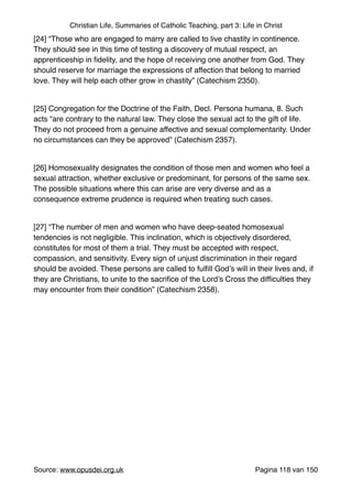 Christian Life, Summaries of Catholic Teaching, part 3: Life in Christ
[24] “Those who are engaged to marry are called to live chastity in continence.
They should see in this time of testing a discovery of mutual respect, an
apprenticeship in ﬁdelity, and the hope of receiving one another from God. They
should reserve for marriage the expressions of affection that belong to married
love. They will help each other grow in chastity” (Catechism 2350)."
"
[25] Congregation for the Doctrine of the Faith, Decl. Persona humana, 8. Such
acts “are contrary to the natural law. They close the sexual act to the gift of life.
They do not proceed from a genuine affective and sexual complementarity. Under
no circumstances can they be approved” (Catechism 2357)."
"
[26] Homosexuality designates the condition of those men and women who feel a
sexual attraction, whether exclusive or predominant, for persons of the same sex.
The possible situations where this can arise are very diverse and as a
consequence extreme prudence is required when treating such cases."
"
[27] “The number of men and women who have deep-seated homosexual
tendencies is not negligible. This inclination, which is objectively disordered,
constitutes for most of them a trial. They must be accepted with respect,
compassion, and sensitivity. Every sign of unjust discrimination in their regard
should be avoided. These persons are called to fulﬁll God’s will in their lives and, if
they are Christians, to unite to the sacriﬁce of the Lord’s Cross the difﬁculties they
may encounter from their condition” (Catechism 2358)."
"
Source: www.opusdei.org.uk" Pagina van118 150
 