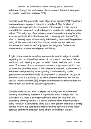 Christian Life, Summaries of Catholic Teaching, part 3: Life in Christ
individual, through the workings of his conscience, knows to be a good
he is called to do here and now.”[23]"
"
Conscience is “the proximate norm of personal morality.”[24] Therefore a
person who acts against it commits a moral evil. This function of
proximate norm pertains to conscience not because it is the highest
norm,[25] but because it has for the person an ultimate and inescapable
nature: “The judgment of conscience states ‘in an ultimate way’ whether
a certain particular kind of behavior is in conformity with the law”[26]:
when a person judges with certainty, after having evaluated the problem
using all the means at one’s disposal, no ulterior appeal exists—a
“conscience of conscience,” a “judgment of judgment,”—because
otherwise the process would go on to inﬁnitely."
"
A right or true conscience refers to a conscience that judges truthfully
regarding the moral quality of an act. An erroneous conscience fails to
reach the truth, viewing as good an action that in reality is bad, or vice
versa. The cause of an erroneous conscience is ignorance, which can
be invincible (and blameless) if it dominates a person to such an extent
that there is no possibility of recognizing it and amending it; this
ignorance may also be vincible (or culpable) if a person can recognize
and overcome it but fails to do so because he or she does not want to
use the means available.[27] A culpably erroneous conscience does not
excuse from sin, and can actually aggravate it."
"
Conscience is certain, when it expresses a judgment with the moral
certainty of not being mistaken. It is probable when it judges with the
conviction that there is some probability of error, but less than the
probability of being correct. It is called doubtful when the probability of
being mistaken is considered to be equal to or greater than that of being
correct. Finally, it is called perplexed when one does not dare to judge
because one thinks that both doing an act or omitting it is a sin."
"
Source: www.opusdei.org.uk" Pagina van12 150
 