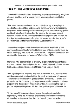 Christian Life, Summaries of Catholic Teaching, part 3: Life in Christ
Topic 11: The Seventh Commandment!
"
The seventh commandment forbids unjustly taking or keeping the goods
of one’s neighbor and wronging him in any way with respect to his
goods."
“The seventh commandment forbids unjustly taking or keeping the
goods of one’s neighbor and wronging him in any way with respect to
his goods. It commands justice and charity in the care of earthly goods
and the fruits of men’s labor. For the sake of the common good, it
requires respect for the universal destination of goods and respect for
the right to private property. Christian life strives to order this world’s
goods to God and to fraternal charity” (Catechism 2401)."
"
“In the beginning God entrusted the earth and its resources to the
common stewardship of mankind to take care of them, master them by
labor, and enjoy their fruits (cf. Gen 1:26-29). The goods of creation are
destined for the whole human race” (Catechism 2402)."
"
However, “the appropriation of property is legitimate for guaranteeing
the freedom and dignity of persons and for helping each of them to meet
his basic needs and the needs of those in his charge” (Ibid.)."
"
“The right to private property, acquired or received in a just way, does
not do away with the original gift of the earth to the whole of mankind.
The universal destination of goods remains primordial,[1] even if the
promotion of the common good requires respect for the right to private
property and its exercise” (Catechism 2403). Respecting the right to
private property is important for the orderly development of social life."
"
“‘In his use of things man should regard the external goods he
legitimately owns not merely as exclusive to himself but common to
others also, in the sense that they can beneﬁt others as well as
Source: www.opusdei.org.uk" Pagina van120 150
 