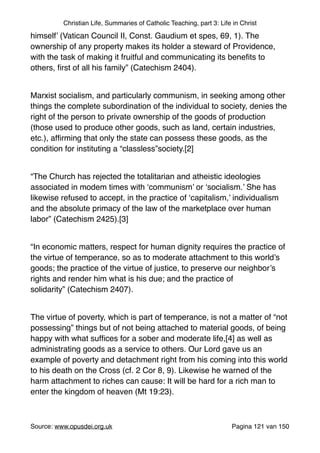 Christian Life, Summaries of Catholic Teaching, part 3: Life in Christ
himself’ (Vatican Council II, Const. Gaudium et spes, 69, 1). The
ownership of any property makes its holder a steward of Providence,
with the task of making it fruitful and communicating its beneﬁts to
others, ﬁrst of all his family” (Catechism 2404)."
"
Marxist socialism, and particularly communism, in seeking among other
things the complete subordination of the individual to society, denies the
right of the person to private ownership of the goods of production
(those used to produce other goods, such as land, certain industries,
etc.), afﬁrming that only the state can possess these goods, as the
condition for instituting a “classless”society.[2]"
"
“The Church has rejected the totalitarian and atheistic ideologies
associated in modem times with ‘communism’ or ‘socialism.’ She has
likewise refused to accept, in the practice of ‘capitalism,’ individualism
and the absolute primacy of the law of the marketplace over human
labor” (Catechism 2425).[3]"
"
“In economic matters, respect for human dignity requires the practice of
the virtue of temperance, so as to moderate attachment to this world’s
goods; the practice of the virtue of justice, to preserve our neighbor’s
rights and render him what is his due; and the practice of
solidarity” (Catechism 2407)."
"
The virtue of poverty, which is part of temperance, is not a matter of “not
possessing” things but of not being attached to material goods, of being
happy with what sufﬁces for a sober and moderate life,[4] as well as
administrating goods as a service to others. Our Lord gave us an
example of poverty and detachment right from his coming into this world
to his death on the Cross (cf. 2 Cor 8, 9). Likewise he warned of the
harm attachment to riches can cause: It will be hard for a rich man to
enter the kingdom of heaven (Mt 19:23)."
"
Source: www.opusdei.org.uk" Pagina van121 150
 