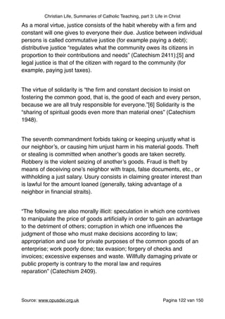 Christian Life, Summaries of Catholic Teaching, part 3: Life in Christ
As a moral virtue, justice consists of the habit whereby with a ﬁrm and
constant will one gives to everyone their due. Justice between individual
persons is called commutative justice (for example paying a debt);
distributive justice “regulates what the community owes its citizens in
proportion to their contributions and needs” (Catechism 2411);[5] and
legal justice is that of the citizen with regard to the community (for
example, paying just taxes)."
"
The virtue of solidarity is “the ﬁrm and constant decision to insist on
fostering the common good, that is, the good of each and every person,
because we are all truly responsible for everyone.”[6] Solidarity is the
“sharing of spiritual goods even more than material ones” (Catechism
1948)."
"
The seventh commandment forbids taking or keeping unjustly what is
our neighbor’s, or causing him unjust harm in his material goods. Theft
or stealing is committed when another’s goods are taken secretly.
Robbery is the violent seizing of another’s goods. Fraud is theft by
means of deceiving one’s neighbor with traps, false documents, etc., or
withholding a just salary. Usury consists in claiming greater interest than
is lawful for the amount loaned (generally, taking advantage of a
neighbor in ﬁnancial straits)."
"
“The following are also morally illicit: speculation in which one contrives
to manipulate the price of goods artiﬁcially in order to gain an advantage
to the detriment of others; corruption in which one inﬂuences the
judgment of those who must make decisions according to law;
appropriation and use for private purposes of the common goods of an
enterprise; work poorly done; tax evasion; forgery of checks and
invoices; excessive expenses and waste. Willfully damaging private or
public property is contrary to the moral law and requires
reparation” (Catechism 2409)."
"
Source: www.opusdei.org.uk" Pagina van122 150
 