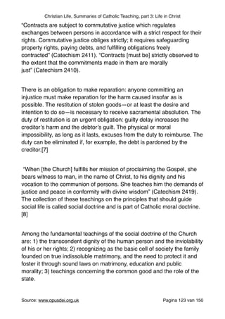 Christian Life, Summaries of Catholic Teaching, part 3: Life in Christ
“Contracts are subject to commutative justice which regulates
exchanges between persons in accordance with a strict respect for their
rights. Commutative justice obliges strictly; it requires safeguarding
property rights, paying debts, and fulﬁlling obligations freely
contracted” (Catechism 2411). “Contracts [must be] strictly observed to
the extent that the commitments made in them are morally
just” (Catechism 2410)."
"
There is an obligation to make reparation: anyone committing an
injustice must make reparation for the harm caused insofar as is
possible. The restitution of stolen goods—or at least the desire and
intention to do so—is necessary to receive sacramental absolution. The
duty of restitution is an urgent obligation: guilty delay increases the
creditor’s harm and the debtor’s guilt. The physical or moral
impossibility, as long as it lasts, excuses from the duty to reimburse. The
duty can be eliminated if, for example, the debt is pardoned by the
creditor.[7]"
"
“When [the Church] fulﬁlls her mission of proclaiming the Gospel, she
bears witness to man, in the name of Christ, to his dignity and his
vocation to the communion of persons. She teaches him the demands of
justice and peace in conformity with divine wisdom” (Catechism 2419).
The collection of these teachings on the principles that should guide
social life is called social doctrine and is part of Catholic moral doctrine.
[8]"
"
Among the fundamental teachings of the social doctrine of the Church
are: 1) the transcendent dignity of the human person and the inviolability
of his or her rights; 2) recognizing as the basic cell of society the family
founded on true indissoluble matrimony, and the need to protect it and
foster it through sound laws on matrimony, education and public
morality; 3) teachings concerning the common good and the role of the
state."
"
Source: www.opusdei.org.uk" Pagina van123 150
 