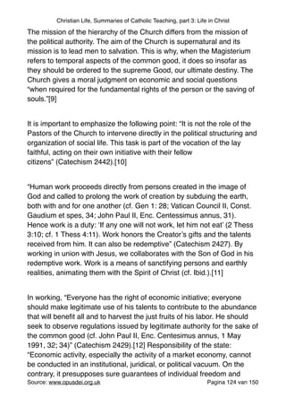 Christian Life, Summaries of Catholic Teaching, part 3: Life in Christ
The mission of the hierarchy of the Church differs from the mission of
the political authority. The aim of the Church is supernatural and its
mission is to lead men to salvation. This is why, when the Magisterium
refers to temporal aspects of the common good, it does so insofar as
they should be ordered to the supreme Good, our ultimate destiny. The
Church gives a moral judgment on economic and social questions
“when required for the fundamental rights of the person or the saving of
souls.”[9]"
"
It is important to emphasize the following point: “It is not the role of the
Pastors of the Church to intervene directly in the political structuring and
organization of social life. This task is part of the vocation of the lay
faithful, acting on their own initiative with their fellow
citizens” (Catechism 2442).[10]"
"
“Human work proceeds directly from persons created in the image of
God and called to prolong the work of creation by subduing the earth,
both with and for one another (cf. Gen 1: 28; Vatican Council II, Const.
Gaudium et spes, 34; John Paul II, Enc. Centessimus annus, 31).
Hence work is a duty: ‘If any one will not work, let him not eat’ (2 Thess
3:10; cf. 1 Thess 4:11). Work honors the Creator’s gifts and the talents
received from him. It can also be redemptive” (Catechism 2427). By
working in union with Jesus, we collaborates with the Son of God in his
redemptive work. Work is a means of sanctifying persons and earthly
realities, animating them with the Spirit of Christ (cf. Ibid.).[11]"
"
In working, “Everyone has the right of economic initiative; everyone
should make legitimate use of his talents to contribute to the abundance
that will beneﬁt all and to harvest the just fruits of his labor. He should
seek to observe regulations issued by legitimate authority for the sake of
the common good (cf. John Paul II, Enc. Centesimus annus, 1 May
1991, 32; 34)” (Catechism 2429).[12] Responsibility of the state:
“Economic activity, especially the activity of a market economy, cannot
be conducted in an institutional, juridical, or political vacuum. On the
contrary, it presupposes sure guarantees of individual freedom and
Source: www.opusdei.org.uk" Pagina van124 150
 