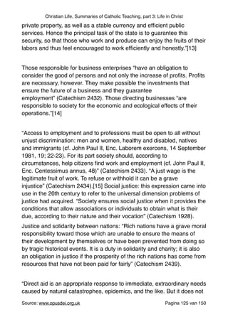 Christian Life, Summaries of Catholic Teaching, part 3: Life in Christ
private property, as well as a stable currency and efﬁcient public
services. Hence the principal task of the state is to guarantee this
security, so that those who work and produce can enjoy the fruits of their
labors and thus feel encouraged to work efﬁciently and honestly.”[13]"
"
Those responsible for business enterprises “have an obligation to
consider the good of persons and not only the increase of proﬁts. Proﬁts
are necessary, however. They make possible the investments that
ensure the future of a business and they guarantee
employment” (Catechism 2432). Those directing businesses “are
responsible to society for the economic and ecological effects of their
operations.”[14]"
"
“Access to employment and to professions must be open to all without
unjust discrimination: men and women, healthy and disabled, natives
and immigrants (cf. John Paul II, Enc. Laborem exercens, 14 September
1981, 19; 22-23). For its part society should, according to
circumstances, help citizens ﬁnd work and employment (cf. John Paul II,
Enc. Centessimus annus, 48)” (Catechism 2433). “A just wage is the
legitimate fruit of work. To refuse or withhold it can be a grave
injustice” (Catechism 2434).[15] Social justice: this expression came into
use in the 20th century to refer to the universal dimension problems of
justice had acquired. “Society ensures social justice when it provides the
conditions that allow associations or individuals to obtain what is their
due, according to their nature and their vocation” (Catechism 1928)."
Justice and solidarity between nations: “Rich nations have a grave moral
responsibility toward those which are unable to ensure the means of
their development by themselves or have been prevented from doing so
by tragic historical events. It is a duty in solidarity and charity; it is also
an obligation in justice if the prosperity of the rich nations has come from
resources that have not been paid for fairly” (Catechism 2439)."
"
“Direct aid is an appropriate response to immediate, extraordinary needs
caused by natural catastrophes, epidemics, and the like. But it does not
Source: www.opusdei.org.uk" Pagina van125 150
 