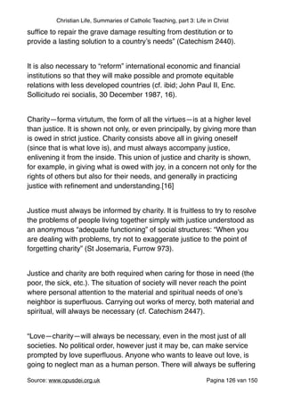 Christian Life, Summaries of Catholic Teaching, part 3: Life in Christ
sufﬁce to repair the grave damage resulting from destitution or to
provide a lasting solution to a country’s needs” (Catechism 2440)."
"
It is also necessary to “reform” international economic and ﬁnancial
institutions so that they will make possible and promote equitable
relations with less developed countries (cf. ibid; John Paul II, Enc.
Sollicitudo rei socialis, 30 December 1987, 16)."
"
Charity—forma virtutum, the form of all the virtues—is at a higher level
than justice. It is shown not only, or even principally, by giving more than
is owed in strict justice. Charity consists above all in giving oneself
(since that is what love is), and must always accompany justice,
enlivening it from the inside. This union of justice and charity is shown,
for example, in giving what is owed with joy, in a concern not only for the
rights of others but also for their needs, and generally in practicing
justice with reﬁnement and understanding.[16]"
"
Justice must always be informed by charity. It is fruitless to try to resolve
the problems of people living together simply with justice understood as
an anonymous “adequate functioning” of social structures: “When you
are dealing with problems, try not to exaggerate justice to the point of
forgetting charity” (St Josemaria, Furrow 973)."
"
Justice and charity are both required when caring for those in need (the
poor, the sick, etc.). The situation of society will never reach the point
where personal attention to the material and spiritual needs of one’s
neighbor is superﬂuous. Carrying out works of mercy, both material and
spiritual, will always be necessary (cf. Catechism 2447)."
"
“Love—charity—will always be necessary, even in the most just of all
societies. No political order, however just it may be, can make service
prompted by love superﬂuous. Anyone who wants to leave out love, is
going to neglect man as a human person. There will always be suffering
Source: www.opusdei.org.uk" Pagina van126 150
 