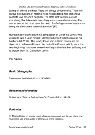 Christian Life, Summaries of Catholic Teaching, part 3: Life in Christ
calling for advice and help. There will always be loneliness. There will
always be situations of material need necessitating help that shows
concrete love for one’s neighbor. The state that wants to provide
everything, that takes over everything, ends us as a bureaucracy that
cannot ensure the most essential need of suffering man—of any human
being: an affectionate personal attention.”[17]"
"
Human misery draws down the compassion of Christ the Savior, who
wished to take it upon himself, identifying himself with the least of his
brothers (Mt 25:40). This is why those who suffer in misery are the
object of a preferential love on the part of the Church, which, since the
very beginning, has never ceased working to alleviate their suffering and
to protect them (cf. Catechism 2448)."
"
Pau Agulles "
"
"
Basic bibliography !
"
Catechism of the Catholic Church 2401-2463."
"
"
Recommended reading!
"
St Josemaria, “Open to God and Man,” in Friends of God, 154-174."
"
"
Footnotes!
"
[1] This fact takes on special moral relevance in cases of real danger where one
must make use of the goods of others as a prime necessity."
"
Source: www.opusdei.org.uk" Pagina van127 150
 