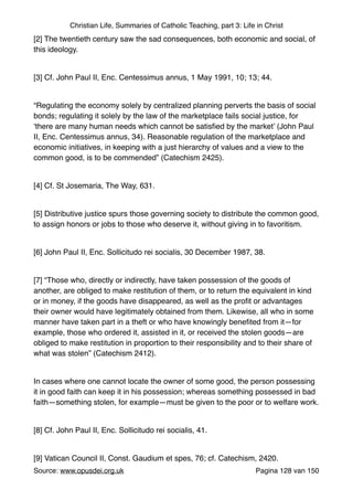 Christian Life, Summaries of Catholic Teaching, part 3: Life in Christ
[2] The twentieth century saw the sad consequences, both economic and social, of
this ideology."
"
[3] Cf. John Paul II, Enc. Centessimus annus, 1 May 1991, 10; 13; 44."
"
“Regulating the economy solely by centralized planning perverts the basis of social
bonds; regulating it solely by the law of the marketplace fails social justice, for
‘there are many human needs which cannot be satisﬁed by the market’ (John Paul
II, Enc. Centessimus annus, 34). Reasonable regulation of the marketplace and
economic initiatives, in keeping with a just hierarchy of values and a view to the
common good, is to be commended” (Catechism 2425)."
"
[4] Cf. St Josemaria, The Way, 631."
"
[5] Distributive justice spurs those governing society to distribute the common good,
to assign honors or jobs to those who deserve it, without giving in to favoritism."
"
[6] John Paul II, Enc. Sollicitudo rei socialis, 30 December 1987, 38."
"
[7] “Those who, directly or indirectly, have taken possession of the goods of
another, are obliged to make restitution of them, or to return the equivalent in kind
or in money, if the goods have disappeared, as well as the proﬁt or advantages
their owner would have legitimately obtained from them. Likewise, all who in some
manner have taken part in a theft or who have knowingly beneﬁted from it—for
example, those who ordered it, assisted in it, or received the stolen goods—are
obliged to make restitution in proportion to their responsibility and to their share of
what was stolen” (Catechism 2412)."
"
In cases where one cannot locate the owner of some good, the person possessing
it in good faith can keep it in his possession; whereas something possessed in bad
faith—something stolen, for example—must be given to the poor or to welfare work. "
"
[8] Cf. John Paul II, Enc. Sollicitudo rei socialis, 41."
"
[9] Vatican Council II, Const. Gaudium et spes, 76; cf. Catechism, 2420."
Source: www.opusdei.org.uk" Pagina van128 150
 