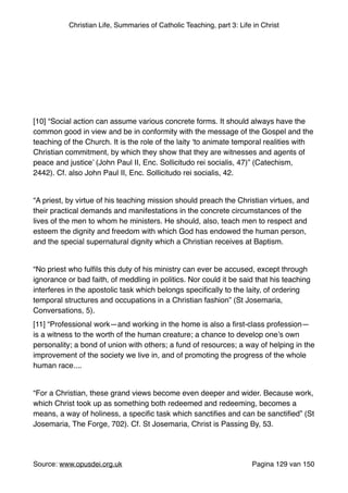 Christian Life, Summaries of Catholic Teaching, part 3: Life in Christ
"
"
"
"
"
"
[10] “Social action can assume various concrete forms. It should always have the
common good in view and be in conformity with the message of the Gospel and the
teaching of the Church. It is the role of the laity ‘to animate temporal realities with
Christian commitment, by which they show that they are witnesses and agents of
peace and justice’ (John Paul II, Enc. Sollicitudo rei socialis, 47)” (Catechism,
2442). Cf. also John Paul II, Enc. Sollicitudo rei socialis, 42."
"
“A priest, by virtue of his teaching mission should preach the Christian virtues, and
their practical demands and manifestations in the concrete circumstances of the
lives of the men to whom he ministers. He should, also, teach men to respect and
esteem the dignity and freedom with which God has endowed the human person,
and the special supernatural dignity which a Christian receives at Baptism."
"
“No priest who fulﬁls this duty of his ministry can ever be accused, except through
ignorance or bad faith, of meddling in politics. Nor could it be said that his teaching
interferes in the apostolic task which belongs speciﬁcally to the laity, of ordering
temporal structures and occupations in a Christian fashion” (St Josemaria,
Conversations, 5)."
[11] “Professional work—and working in the home is also a ﬁrst-class profession—
is a witness to the worth of the human creature; a chance to develop one’s own
personality; a bond of union with others; a fund of resources; a way of helping in the
improvement of the society we live in, and of promoting the progress of the whole
human race...."
"
“For a Christian, these grand views become even deeper and wider. Because work,
which Christ took up as something both redeemed and redeeming, becomes a
means, a way of holiness, a speciﬁc task which sanctiﬁes and can be sanctiﬁed” (St
Josemaria, The Forge, 702). Cf. St Josemaria, Christ is Passing By, 53."
"
Source: www.opusdei.org.uk" Pagina van129 150
 