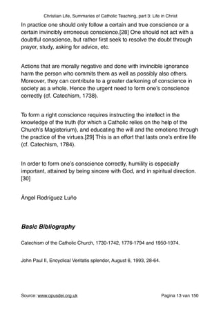 Christian Life, Summaries of Catholic Teaching, part 3: Life in Christ
In practice one should only follow a certain and true conscience or a
certain invincibly erroneous conscience.[28] One should not act with a
doubtful conscience, but rather ﬁrst seek to resolve the doubt through
prayer, study, asking for advice, etc."
"
Actions that are morally negative and done with invincible ignorance
harm the person who commits them as well as possibly also others.
Moreover, they can contribute to a greater darkening of conscience in
society as a whole. Hence the urgent need to form one’s conscience
correctly (cf. Catechism, 1738)."
"
To form a right conscience requires instructing the intellect in the
knowledge of the truth (for which a Catholic relies on the help of the
Church’s Magisterium), and educating the will and the emotions through
the practice of the virtues.[29] This is an effort that lasts one’s entire life
(cf. Catechism, 1784)."
"
In order to form one’s conscience correctly, humility is especially
important, attained by being sincere with God, and in spiritual direction.
[30]"
"
Ángel Rodríguez Luño"
"
"
Basic Bibliography!
"
Catechism of the Catholic Church, 1730-1742, 1776-1794 and 1950-1974."
"
John Paul II, Encyclical Veritatis splendor, August 6, 1993, 28-64."
"
"
"
Source: www.opusdei.org.uk" Pagina van13 150
 
