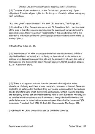 Christian Life, Summaries of Catholic Teaching, part 3: Life in Christ
[12] “Carry out all your duties as a citizen. Do not try to get out of any of your
obligations. Exercise all your rights, too, for the good of society, without making any
rash exceptions."
"
“You must give Christian witness in that also” (St. Josemaria, The Forge, 697)."
[13] John Paul II, Enc. Centesimus annus, 48. Cf. Catechism, 2431. “Another task
of the state is that of overseeing and directing the exercise of human rights in the
economic sector. However, primary responsibility in this area belongs not to the
state but to individuals and to the various groups and associations which make up
society.” (Ibid.)"
"
[14] John Paul II, loc. cit., 37."
"
[15] “‘Remuneration for work should guarantee man the opportunity to provide a
digniﬁed livelihood for himself and his family on the material, social, cultural and
spiritual level, taking into account the role and the productivity of each, the state of
the business, and the common good’ (Vatican Council II, Const. Gaudium et spes,
67, 2)” (Catechism 2434)."
"
"
"
"
[16] “There is a long road to travel from the demands of strict justice to the
abundance of charity. And there are not many who persevere to the end. Some are
content to go as far as the threshold: they leave aside justice and limit their actions
to a bit of welfare work, which they deﬁne as charitable, without realising that they
are doing only a small part of what in fact they have a strict duty to do. And they are
as satisﬁed with themselves as the Pharisee who thought he had fulﬁlled the law
perfectly because he fasted twice a week and gave tithes of all he possessed” (St.
Josemaria, Friends of God, 172). Cf. Ibid., 83; St Josemaria, The Forge, 502."
"
[17] Benedict XVI, Enc. Deus caritas est, 25 December 2005, 28."
"
"
Source: www.opusdei.org.uk" Pagina van130 150
 