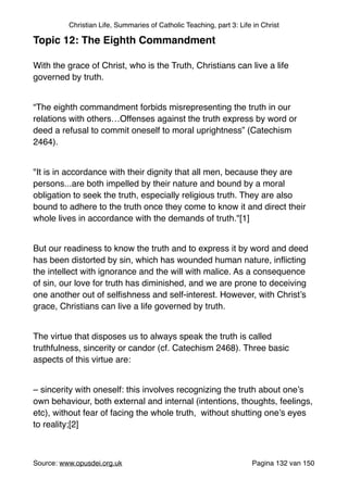 Christian Life, Summaries of Catholic Teaching, part 3: Life in Christ
Topic 12: The Eighth Commandment!
"
With the grace of Christ, who is the Truth, Christians can live a life
governed by truth."
"
“The eighth commandment forbids misrepresenting the truth in our
relations with others…Offenses against the truth express by word or
deed a refusal to commit oneself to moral uprightness” (Catechism
2464). "
"
"It is in accordance with their dignity that all men, because they are
persons...are both impelled by their nature and bound by a moral
obligation to seek the truth, especially religious truth. They are also
bound to adhere to the truth once they come to know it and direct their
whole lives in accordance with the demands of truth."[1]"
"
But our readiness to know the truth and to express it by word and deed
has been distorted by sin, which has wounded human nature, inﬂicting
the intellect with ignorance and the will with malice. As a consequence
of sin, our love for truth has diminished, and we are prone to deceiving
one another out of selﬁshness and self-interest. However, with Christ’s
grace, Christians can live a life governed by truth."
"
The virtue that disposes us to always speak the truth is called
truthfulness, sincerity or candor (cf. Catechism 2468). Three basic
aspects of this virtue are:"
"
– sincerity with oneself: this involves recognizing the truth about one’s
own behaviour, both external and internal (intentions, thoughts, feelings,
etc), without fear of facing the whole truth, without shutting one’s eyes
to reality;[2]"
"
Source: www.opusdei.org.uk" Pagina van132 150
 