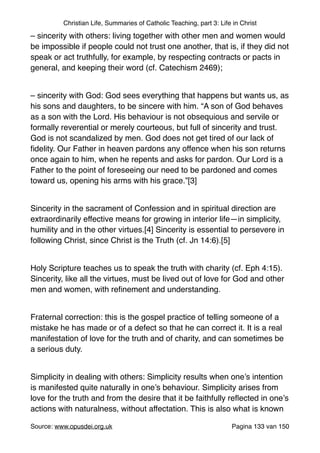 Christian Life, Summaries of Catholic Teaching, part 3: Life in Christ
– sincerity with others: living together with other men and women would
be impossible if people could not trust one another, that is, if they did not
speak or act truthfully, for example, by respecting contracts or pacts in
general, and keeping their word (cf. Catechism 2469);"
"
– sincerity with God: God sees everything that happens but wants us, as
his sons and daughters, to be sincere with him. “A son of God behaves
as a son with the Lord. His behaviour is not obsequious and servile or
formally reverential or merely courteous, but full of sincerity and trust.
God is not scandalized by men. God does not get tired of our lack of
ﬁdelity. Our Father in heaven pardons any offence when his son returns
once again to him, when he repents and asks for pardon. Our Lord is a
Father to the point of foreseeing our need to be pardoned and comes
toward us, opening his arms with his grace.”[3]"
"
Sincerity in the sacrament of Confession and in spiritual direction are
extraordinarily effective means for growing in interior life—in simplicity,
humility and in the other virtues.[4] Sincerity is essential to persevere in
following Christ, since Christ is the Truth (cf. Jn 14:6).[5]"
"
Holy Scripture teaches us to speak the truth with charity (cf. Eph 4:15).
Sincerity, like all the virtues, must be lived out of love for God and other
men and women, with reﬁnement and understanding."
"
Fraternal correction: this is the gospel practice of telling someone of a
mistake he has made or of a defect so that he can correct it. It is a real
manifestation of love for the truth and of charity, and can sometimes be
a serious duty."
"
Simplicity in dealing with others: Simplicity results when one’s intention
is manifested quite naturally in one’s behaviour. Simplicity arises from
love for the truth and from the desire that it be faithfully reﬂected in one’s
actions with naturalness, without affectation. This is also what is known
Source: www.opusdei.org.uk" Pagina van133 150
 