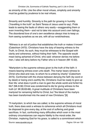 Christian Life, Summaries of Catholic Teaching, part 3: Life in Christ
as sincerity of life. Like the other moral virtues, simplicity and sincerity
must be guided by prudence to be real virtues."
"
Sincerity and humility: Sincerity is the path for growing in humility
(“travelling in the truth” as Saint Teresa of Jesus used to say). Pride
leads to seeing the faults of others very easily—exaggerating them or
even inventing them—and not to take into account one’s own failings.
The disordered love of one’s own excellence always tries to keep us
from seeing ourselves as we are, with all our wretchedness. "
"
“Witness is an act of justice that establishes the truth or makes it known”
(Catechism 2472). Christians have the duty of bearing witness to the
Truth, to Christ. As such, they must be witnesses to the Gospel with
clarity and coherence, without hiding their faith. The opposite would
mean being ashamed of Christ, who said: whoever denies me before
men, I also will deny before my Father who is in heaven (Mt 10:33)."
"
“Martyrdom is the supreme witness given to the truth of the faith: it
means bearing witness even unto death. The martyr bears witness to
Christ who died and rose, to whom he is united by charity” (Catechism
2473). Confronted with the choice between denying the faith (by word or
by deed) or losing one’s earthly life, Christians must be ready to give up
their life: what does it proﬁt a man to gain the whole world and forfeit his
life? (Mk 8:36) Christ was condemned to die for giving witness to the
truth (cf. Mt 26:63-66). A great multitude of Christians have been
martyred for remaining faithful to Christ, but “the blood of the martyrs
has been transformed into the seed of new Christians.”[6]"
"
“If martyrdom, to which few are called, is the supreme witness of moral
truth, there does exist a witness to coherence which all Christians must
be disposed to give every day, at the cost of suffering and great
sacriﬁces. In fact, confronting many difﬁculties which even in the most
ordinary circumstances can require ﬁdelity to the moral order, the
Christian, imploring God for his grace, is called to a commitment which
Source: www.opusdei.org.uk" Pagina van134 150
 