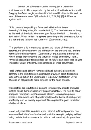 Christian Life, Summaries of Catholic Teaching, part 3: Life in Christ
is at times heroic. He is supported by the virtue of fortitude, which, as St
Gregory the Great taught, enables him ‘to love difﬁculties in this world in
view of the eternal award’ (Moralia in Job, 7,21,24).”[7] 4. Offences
against truth"
"
“‘A lie consists in speaking a falsehood with the intention of
deceiving’ (St Augustine, De mendacio 4, 5). The Lord denounces lying
as the work of the devil: ‘You are of your father the devil . . . there is no
truth in him. When he lies, he speaks according to his own nature, for he
is a liar and the father of lies’ (Jn 8:44)” (Catechism 2482)."
"
“The gravity of a lie is measured against the nature of the truth it
deforms, the circumstances, the intentions of the one who lies, and the
harm suffered by its victims” (Catechism 2484). It can be a mortal sin
“when it does grave injury to the virtues of justice and charity” (ibid.).
Frivolous speaking or talkativeness (cf. Mt 12:36) can easily lead to lying
(inexact or unjust criticisms, exaggerations, at times calumnies)."
"
False witness and perjury: “When it is made publicly, a statement
contrary to the truth takes on a particular gravity. In court it becomes
false witness. When it is under oath, it is perjury” (Catechism 2476).
There is an obligation to make amends for the harm caused."
"
“Respect for the reputation of persons forbids every attitude and word
likely to cause them unjust injury” (Catechism 2477). The right to honor
and good reputation—one’s own and others’—is something more
precious than riches, and of great importance for the life of each person
and family, and for society in general. Sins against the good reputation
of others include:"
"
– rash judgment: this sin arises when, without sufﬁcient grounds, one
assumes the truth of another’s moral fault (for example, judging, without
being certain, that someone acted with an evil intention). Judge not and
Source: www.opusdei.org.uk" Pagina van135 150
 