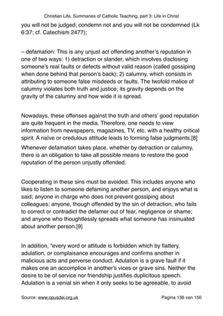 Christian Life, Summaries of Catholic Teaching, part 3: Life in Christ
you will not be judged; condemn not and you will not be condemned (Lk
6:37; cf. Catechism 2477);"
"
– defamation: This is any unjust act offending another’s reputation in
one of two ways: 1) detraction or slander, which involves disclosing
someone’s real faults or defects without valid reason (called gossiping
when done behind that person’s back); 2) calumny, which consists in
attributing to someone false misdeeds or faults. The twofold malice of
calumny violates both truth and justice; its gravity depends on the
gravity of the calumny and how wide it is spread."
"
Nowadays, these offenses against the truth and others’ good reputation
are quite frequent in the media. Therefore, one needs to view
information from newspapers, magazines, TV, etc. with a healthy critical
spirit. A naïve or credulous attitude leads to forming false judgments.[8]"
Whenever defamation takes place, whether by detraction or calumny,
there is an obligation to take all possible means to restore the good
reputation of the person unjustly offended."
"
Cooperating in these sins must be avoided. This includes anyone who
likes to listen to someone defaming another person, and enjoys what is
said; anyone in charge who does not prevent gossiping about
colleagues; anyone, though offended by the sin of detraction, who fails
to correct or contradict the defamer out of fear, negligence or shame;
and anyone who thoughtlessly spreads what someone has insinuated
about another person.[9]"
"
In addition, “every word or attitude is forbidden which by ﬂattery,
adulation, or complaisance encourages and conﬁrms another in
malicious acts and perverse conduct. Adulation is a grave fault if it
makes one an accomplice in another's vices or grave sins. Neither the
desire to be of service nor friendship justiﬁes duplicitous speech.
Adulation is a venial sin when it only seeks to be agreeable, to avoid
Source: www.opusdei.org.uk" Pagina van136 150
 