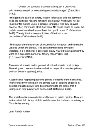Christian Life, Summaries of Catholic Teaching, part 3: Life in Christ
evil, to meet a need, or to obtain legitimate advantages” (Catechism
2480). "
“The good and safety of others, respect for privacy, and the common
good are sufﬁcient reasons for being silent about what ought not be
known or for making use of a discreet language. The duty to avoid
scandal often commands strict discretion. No one is bound to reveal the
truth to someone who does not have the right to know it” (Catechism
2489) “The right to the communication of the truth is not
unconditional” (Catechism 2488)"
"
“The secret of the sacrament of reconciliation is sacred, and cannot be
violated under any pretext. ‘The sacramental seal is inviolable;
therefore, it is a crime for a confessor in any way to betray a penitent by
word or in any other manner or for any reason’ (CIC 983,
§1)” (Catechism 2490)."
"
Professional secrets and in general all natural secrets must be kept.
Revealing such secrets involves a lack of respect for people’s privacy
and can be a sin against justice."
"
A just reserve respecting people’s private life needs to be maintained.
Interference by the media in the private lives of persons engaged in
political or public activity is to be condemned to the extent that it
infringes on their privacy and freedom (cf. Catechism 2492)."
"
The social media have a decisive inﬂuence on public opinion. They are
an important ﬁeld for apostolate in defense of the truth and in striving to
Christianize society."
"
Juan Ramón Areitio"
"
"
Source: www.opusdei.org.uk" Pagina van137 150
 