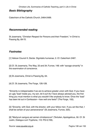 Christian Life, Summaries of Catholic Teaching, part 3: Life in Christ
Basic Bibliography !
"
Catechism of the Catholic Church, 2464-2499."
"
"
Recommended reading!
"
St Josemaria, “Christian Respect for Persons and their Freedom,” in Christ is
Passing By, 69-72."
"
"
Footnotes!
"
[1] Vatican Council II, Declar. Dignitatis humanae, 2. Cf. Catechism 2467."
"
[2] Cf. St Josemaria, The Way, 33 and 34; Furrow, 148: with “savage sincerity” in
the examination of conscience."
"
[3] St Josemaria, Christ is Passing By, 64."
"
[4] Cf. St Josemaria, The Forge, 126-128."
"
“Sincerity is indispensable if we are to achieve greater union with God. If you have
an ugly ‘toad’ inside you, my son, let it out! As I have always advised you, the ﬁrst
thing you must mention is what you wouldn’t like anybody to know. Once the ‘toad’
has been let out in Confession—how well one feels!” (The Forge, 193)."
"
[5] “Sincerity: with God, with the director, with your fellow men. If you act like that, I
shall be certain of your perseverance” (St Josemaria, Furrow, 325)."
"
[6] “Martyrum sanguis est semen christianorum” (Tertulien, Apologeticus, 50. Cf. St
Justin, Dialogus cum Tryphone, 110: PG 6,729)."
Source: www.opusdei.org.uk" Pagina van138 150
 