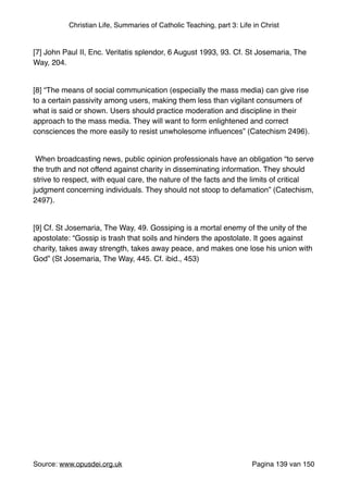Christian Life, Summaries of Catholic Teaching, part 3: Life in Christ
"
[7] John Paul II, Enc. Veritatis splendor, 6 August 1993, 93. Cf. St Josemaria, The
Way, 204."
"
[8] “The means of social communication (especially the mass media) can give rise
to a certain passivity among users, making them less than vigilant consumers of
what is said or shown. Users should practice moderation and discipline in their
approach to the mass media. They will want to form enlightened and correct
consciences the more easily to resist unwholesome inﬂuences” (Catechism 2496)."
"
When broadcasting news, public opinion professionals have an obligation “to serve
the truth and not offend against charity in disseminating information. They should
strive to respect, with equal care, the nature of the facts and the limits of critical
judgment concerning individuals. They should not stoop to defamation” (Catechism,
2497)."
"
[9] Cf. St Josemaria, The Way, 49. Gossiping is a mortal enemy of the unity of the
apostolate: “Gossip is trash that soils and hinders the apostolate. It goes against
charity, takes away strength, takes away peace, and makes one lose his union with
God” (St Josemaria, The Way, 445. Cf. ibid., 453)"
"
"
"
"
Source: www.opusdei.org.uk" Pagina van139 150
 