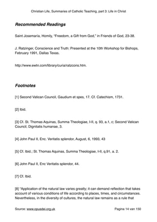 Christian Life, Summaries of Catholic Teaching, part 3: Life in Christ
"
Recommended Readings!
"
Saint Josemaría, Homily, “Freedom, a Gift from God,” in Friends of God, 23-38."
"
J. Ratzinger, Conscience and Truth: Presented at the 10th Workshop for Bishops,
February 1991, Dallas Texas. "
"
http://www.ewtn.com/library/curia/ratzcons.htm. "
"
"
Footnotes!
"
[1] Second Vatican Council, Gaudium et spes, 17. Cf. Catechism, 1731."
"
[2] Ibid."
"
[3] Cf. St. Thomas Aquinas, Summa Theologiae, I-II, q. 93, a.1, c; Second Vatican
Council, Dignitatis humanae, 3."
"
[4] John Paul II, Enc. Veritatis splendor, August, 6, 1993, 43"
"
[5] Cf. Ibid.; St. Thomas Aquinas, Summa Theologiae, I-II, q.91, a. 2."
"
[6] John Paul II, Enc Veritatis splendor, 44."
"
[7] Cf. Ibid."
"
[8] “Application of the natural law varies greatly; it can demand reﬂection that takes
account of various conditions of life according to places, times, and circumstances.
Nevertheless, in the diversity of cultures, the natural law remains as a rule that
Source: www.opusdei.org.uk" Pagina van14 150
 