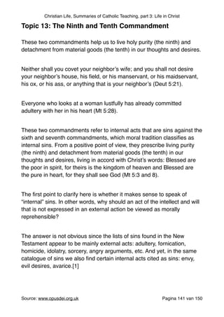 Christian Life, Summaries of Catholic Teaching, part 3: Life in Christ
Topic 13: The Ninth and Tenth Commandment!
"
These two commandments help us to live holy purity (the ninth) and
detachment from material goods (the tenth) in our thoughts and desires."
"
Neither shall you covet your neighbor’s wife; and you shall not desire
your neighbor’s house, his ﬁeld, or his manservant, or his maidservant,
his ox, or his ass, or anything that is your neighbor’s (Deut 5:21)."
"
Everyone who looks at a woman lustfully has already committed
adultery with her in his heart (Mt 5:28)."
"
These two commandments refer to internal acts that are sins against the
sixth and seventh commandments, which moral tradition classiﬁes as
internal sins. From a positive point of view, they prescribe living purity
(the ninth) and detachment from material goods (the tenth) in our
thoughts and desires, living in accord with Christ’s words: Blessed are
the poor in spirit, for theirs is the kingdom of heaven and Blessed are
the pure in heart, for they shall see God (Mt 5:3 and 8)."
"
The ﬁrst point to clarify here is whether it makes sense to speak of
“internal” sins. In other words, why should an act of the intellect and will
that is not expressed in an external action be viewed as morally
reprehensible?"
"
The answer is not obvious since the lists of sins found in the New
Testament appear to be mainly external acts: adultery, fornication,
homicide, idolatry, sorcery, angry arguments, etc. And yet, in the same
catalogue of sins we also ﬁnd certain internal acts cited as sins: envy,
evil desires, avarice.[1]"
"
Source: www.opusdei.org.uk" Pagina van141 150
 