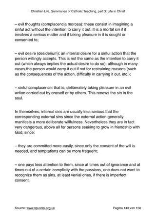 Christian Life, Summaries of Catholic Teaching, part 3: Life in Christ
"
– evil thoughts (complacencia morosa): these consist in imagining a
sinful act without the intention to carry it out. It is a mortal sin if it
involves a serious matter and if taking pleasure in it is sought or
consented to;"
"
– evil desire (desiderium): an internal desire for a sinful action that the
person willingly accepts. This is not the same as the intention to carry it
out (which always implies the actual desire to do so), although in many
cases the person would carry it out if not for restraining reasons (such
as the consequences of the action, difﬁculty in carrying it out, etc.);"
"
– sinful complacence: that is, deliberately taking pleasure in an evil
action carried out by oneself or by others. This renews the sin in the
soul."
"
In themselves, internal sins are usually less serious that the
corresponding external sins since the external action generally
manifests a more deliberate willfulness. Nevertheless they are in fact
very dangerous, above all for persons seeking to grow in friendship with
God, since:"
"
– they are committed more easily, since only the consent of the will is
needed, and temptations can be more frequent;"
"
– one pays less attention to them, since at times out of ignorance and at
times out of a certain complicity with the passions, one does not want to
recognize them as sins, at least venial ones, if there is imperfect
consent."
"
"
Source: www.opusdei.org.uk" Pagina van143 150
 