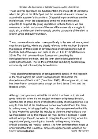 Christian Life, Summaries of Catholic Teaching, part 3: Life in Christ
These internal operations are fundamental in the moral life of Christians,
where the gifts of the Holy Spirit and the infused virtues are received in
accord with a person’s dispositions. Of special importance here are the
moral virtues, which are dispositions of the will and of the sense
appetites to do good. By giving importance to these factors, we can
overcome a certain caricature of the moral life as merely a struggle to
avoid sin, and discover the immensely positive panorama of the effort to
grow in virtue and purify our heart. "
"
These commandments refer more speciﬁcally to the internal sins against
chastity and justice, which are clearly reﬂected in the text from Scripture
that speaks of “three kinds of covetousness or concupiscence: lust of
the ﬂesh, lust of the eyes, and pride of life (cf. 1 Jn 2:16)” (Catechism
2514). The ninth commandment focuses on controlling the
concupiscence of the ﬂesh, and the tenth on the concupiscence of
other’s possessions. That is, they prohibit us from being carried away
consciously and voluntarily by these desires."
"
These disordered tendencies of concupiscence consist in “the rebellion
of the ‘ﬂesh’ against the ‘spirit.’ Concupiscence stems from the
disobedience of the ﬁrst sin” (Catechism 2515). After original sin, no one
has been free of concupiscence except our Lord Jesus Christ and the
Blessed Virgin."
"
Although concupiscence in itself is not sinful, it inclines us to sin and
gives rise to sin when it is not subject to reason enlightened by faith,
with the help of grace. If one overlooks the reality of concupiscence, it is
easy to think that all the tendencies we feel are “natural” and that there
is nothing wrong in being guided by them. Many people realize that this
is false when they consider the impulse to violence, seeing clearly that
we must not be led by this impulse but must control it because it is not
natural. And yet they do not want to recognize the same thing when it is
a question of purity, claiming that there is nothing wrong in letting
oneself be led by the “natural” stimuli. The ninth commandment helps us
understand that this is not true, since concupiscence has wounded our
Source: www.opusdei.org.uk" Pagina van145 150
 