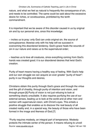 Christian Life, Summaries of Catholic Teaching, part 3: Life in Christ
nature, and what we feel as natural is frequently the consequence of sin,
and needs to be controlled. The same could be said about the excessive
desire for riches, or covetousness, prohibited by the tenth
commandment."
"
It is important that we be aware of this disorder caused in us by original
sin and by our personal sins, since this knowledge:"
"
– incites us to pray: only God can undo original sin, the source of
concupiscence; likewise only with his help will we succeed in
overcoming this disordered tendency. God’s grace heals the wounds of
sin in our nature and raises us to the supernatural order;"
"
– teaches us to love all creatures, since everything coming from God’s
hands was created good; it is our disordered desires that twist God’s
creation."
"
Purity of heart means having a healthy way of feeling. With God’s help
and our own struggle we can acquire an ever greater “purity of heart”:
purity in our thoughts and desires."
"
Christians obtain this purity through God’s grace and through the virtue
and the gift of chastity, through purity of intention and vision, and
through prayer.[6] Purity of vision is not just refusing to look at
something clearly unsuitable. It also requires purifying the use of our
external senses, leading us to look at the world and at other men and
women with supernatural vision, with Christ’s eyes. This entails a
positive struggle that enables us to discover the real beauty of all
created reality and, in a special way, the beauty of those who have been
formed in the image and likeness of God.[7]"
"
“Purity requires modesty, an integral part of temperance. Modesty
protects the intimate center of the person. It means refusing to unveil
Source: www.opusdei.org.uk" Pagina van146 150
 