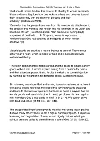 Christian Life, Summaries of Catholic Teaching, part 3: Life in Christ
what should remain hidden. It is ordered to chastity to whose sensitivity
it bears witness. It guides how one looks at others and behaves toward
them in conformity with the dignity of persons and their
solidarity” (Catechism 2521)."
“Desire for true happiness frees man from his immoderate attachment to
the goods of this world so that he can ﬁnd his fulﬁllment in the vision and
beatitude of God” (Catechism 2548). “The promise [of seeing God]
surpasses all beatitude . . . In Scripture, to see is to possess . . .
Whoever sees God has obtained all the goods of which he can
conceive.”[8]"
"
Material goods are good as a means but not as an end. They cannot
satisfy man’s heart, which is made for God and is not satisﬁed with
material well-being."
"
“The tenth commandment forbids greed and the desire to amass earthly
goods without limit. It forbids avarice arising from a passion for riches
and their attendant power. It also forbids the desire to commit injustice
by harming our neighbor in his temporal goods” (Catechism 2536). "
"
Sin is turning away from God and turning towards creatures. Attachment
to material goods nourishes the root of this turning towards creatures
and leads to blindness of spirit and hardness of heart: if anyone has the
world’s goods and sees his brother in need, yet closes his heart against
him, how does God’s love abide in him? (1 Jn 3:17). We cannot serve
both God and riches (cf. Mt 6:24; Lk 16:13)"
"
The exaggerated importance given to material well-being today, putting
it above many other values, is not a sign of human progress. It implies a
lessening and degradation of man, whose dignity resides in being a
spiritual creature called to eternal life as a son of God (cf. Lk 12:19-20)."
"
Source: www.opusdei.org.uk" Pagina van147 150
 