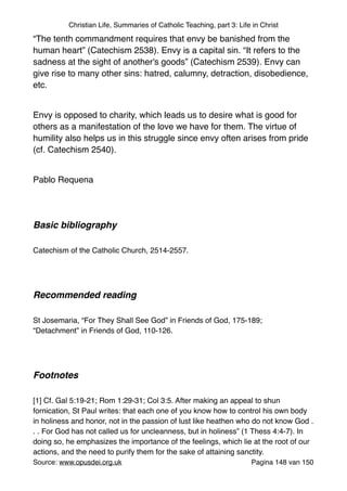 Christian Life, Summaries of Catholic Teaching, part 3: Life in Christ
“The tenth commandment requires that envy be banished from the
human heart” (Catechism 2538). Envy is a capital sin. “It refers to the
sadness at the sight of another's goods” (Catechism 2539). Envy can
give rise to many other sins: hatred, calumny, detraction, disobedience,
etc."
"
Envy is opposed to charity, which leads us to desire what is good for
others as a manifestation of the love we have for them. The virtue of
humility also helps us in this struggle since envy often arises from pride
(cf. Catechism 2540)."
"
Pablo Requena "
"
"
Basic bibliography !
"
Catechism of the Catholic Church, 2514-2557."
"
"
Recommended reading!
"
St Josemaria, “For They Shall See God” in Friends of God, 175-189;
“Detachment” in Friends of God, 110-126."
"
"
Footnotes!
"
[1] Cf. Gal 5:19-21; Rom 1:29-31; Col 3:5. After making an appeal to shun
fornication, St Paul writes: that each one of you know how to control his own body
in holiness and honor, not in the passion of lust like heathen who do not know God .
. . For God has not called us for uncleanness, but in holiness” (1 Thess 4:4-7). In
doing so, he emphasizes the importance of the feelings, which lie at the root of our
actions, and the need to purify them for the sake of attaining sanctity."
Source: www.opusdei.org.uk" Pagina van148 150
 