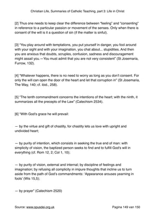 Christian Life, Summaries of Catholic Teaching, part 3: Life in Christ
"
[2] Thus one needs to keep clear the difference between “feeling” and “consenting”
in reference to a particular passion or movement of the senses. Only when there is
consent of the will is it a question of sin (if the matter is sinful)."
"
[3] “You play around with temptations, you put yourself in danger, you fool around
with your sight and with your imagination, you chat about... stupidities. And then
you are anxious that doubts, scruples, confusion, sadness and discouragement
might assail you.—You must admit that you are not very consistent” (St Josemaria,
Furrow, 132)."
"
[4] “Whatever happens, there is no need to worry as long as you don’t consent. For
only the will can open the door of the heart and let that corruption in” (St Josemaria,
The Way, 140; cf. ibid., 258)."
"
[5] “The tenth commandment concerns the intentions of the heart; with the ninth, it
summarizes all the precepts of the Law” (Catechism 2534)."
"
[6] “With God’s grace he will prevail:"
"
— by the virtue and gift of chastity, for chastity lets us love with upright and
undivided heart;"
"
— by purity of intention, which consists in seeking the true end of man: with
simplicity of vision, the baptized person seeks to ﬁnd and to fulﬁll God's will in
everything (cf. Rom 12, 2; Col 1, 10);"
"
— by purity of vision, external and internal; by discipline of feelings and
imagination; by refusing all complicity in impure thoughts that incline us to turn
aside from the path of God’s commandments: ‘Appearance arouses yearning in
fools’ (Wis 15,5);"
"
— by prayer” (Catechism 2520)"
"
Source: www.opusdei.org.uk" Pagina van149 150
 