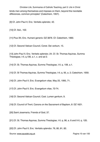 Christian Life, Summaries of Catholic Teaching, part 3: Life in Christ
binds men among themselves and imposes on them, beyond the inevitable
differences, common principles” (Catechism, 1957)."
"
[9] Cf. John Paul II, Enc. Veritatis splendor, 42."
"
[10] Cf. Ibid., 102."
"
[11] Pius XII, Enc. Humani generis: DZ 3876. Cf. Catechism, 1960."
"
[12] Cf. Second Vatican Council, Const. Dei verbum, 15."
"
[13] John Paul II, Enc. Veritatis splendor, 24. Cf. St. Thomas Aquinas, Summa
Theologiae, I-II, q.106, a.1, c. and ad 2."
"
[14] Cf. St. Thomas Aquinas, Summa Theologiae, I-II, q. 108, a.1."
"
[15] Cf. St Thomas Aquinas, Summa Theologiae, I-II, q. 95, a. 2; Catechism, 1959."
"
[16] Cf. John Paul II, Enc. Evangelium vitae, May 25, 1995, 71."
"
[17] Cf. John Paul II, Enc. Evangelium vitae, 72-74."
"
[18] Cf. Second Vatican Council, Cost. Lumen gentium, 9."
"
[19] Cf. Council of Trent, Canons on the Sacrament of Baptism, 8: DZ 1621."
"
[20] Saint Josemaría, Friends of God, 37."
"
[21] Cf. St. Thomas Aquinas, Summa Theologiae, I-II, q. 96, a. 6 and II-II, q. 120."
"
[22] Cf. John Paul II, Enc. Veritatis splendor, 76, 80, 81, 82."
Source: www.opusdei.org.uk" Pagina van15 150
 