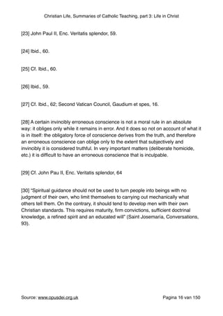 Christian Life, Summaries of Catholic Teaching, part 3: Life in Christ
"
[23] John Paul II, Enc. Veritatis splendor, 59."
"
[24] Ibid., 60."
"
[25] Cf. Ibid., 60."
"
[26] Ibid., 59."
"
[27] Cf. Ibid., 62; Second Vatican Council, Gaudium et spes, 16."
"
[28] A certain invincibly erroneous conscience is not a moral rule in an absolute
way: it obliges only while it remains in error. And it does so not on account of what it
is in itself: the obligatory force of conscience derives from the truth, and therefore
an erroneous conscience can oblige only to the extent that subjectively and
invincibly it is considered truthful. In very important matters (deliberate homicide,
etc.) it is difﬁcult to have an erroneous conscience that is inculpable."
"
[29] Cf. John Pau II, Enc. Veritatis splendor, 64"
"
[30] “Spiritual guidance should not be used to turn people into beings with no
judgment of their own, who limit themselves to carrying out mechanically what
others tell them. On the contrary, it should tend to develop men with their own
Christian standards. This requires maturity, ﬁrm convictions, sufﬁcient doctrinal
knowledge, a reﬁned spirit and an educated will” (Saint Josemaría, Conversations,
93)."
"
Source: www.opusdei.org.uk" Pagina van16 150
 
