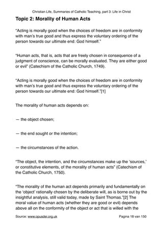 Christian Life, Summaries of Catholic Teaching, part 3: Life in Christ
Topic 2: Morality of Human Acts!
"
“Acting is morally good when the choices of freedom are in conformity
with man’s true good and thus express the voluntary ordering of the
person towards our ultimate end: God himself.”"
"
“Human acts, that is, acts that are freely chosen in consequence of a
judgment of conscience, can be morally evaluated. They are either good
or evil” (Catechism of the Catholic Church, 1749)."
"
“Acting is morally good when the choices of freedom are in conformity
with man’s true good and thus express the voluntary ordering of the
person towards our ultimate end: God himself.”[1]"
"
The morality of human acts depends on:"
"
— the object chosen;"
"
— the end sought or the intention;"
"
— the circumstances of the action."
"
“The object, the intention, and the circumstances make up the ‘sources,’
or constitutive elements, of the morality of human acts” (Catechism of
the Catholic Church, 1750)."
"
“The morality of the human act depends primarily and fundamentally on
the ‘object’ rationally chosen by the deliberate will, as is borne out by the
insightful analysis, still valid today, made by Saint Thomas.”[2] The
moral value of human acts (whether they are good or evil) depends
above all on the conformity of the object or act that is willed with the
Source: www.opusdei.org.uk" Pagina van18 150
 