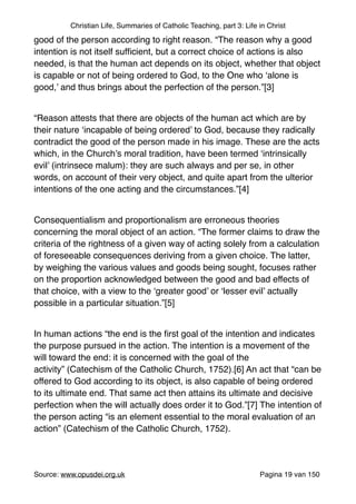Christian Life, Summaries of Catholic Teaching, part 3: Life in Christ
good of the person according to right reason. “The reason why a good
intention is not itself sufﬁcient, but a correct choice of actions is also
needed, is that the human act depends on its object, whether that object
is capable or not of being ordered to God, to the One who ‘alone is
good,’ and thus brings about the perfection of the person.”[3]"
"
“Reason attests that there are objects of the human act which are by
their nature ‘incapable of being ordered’ to God, because they radically
contradict the good of the person made in his image. These are the acts
which, in the Church’s moral tradition, have been termed ‘intrinsically
evil’ (intrinsece malum): they are such always and per se, in other
words, on account of their very object, and quite apart from the ulterior
intentions of the one acting and the circumstances.”[4]"
"
Consequentialism and proportionalism are erroneous theories
concerning the moral object of an action. “The former claims to draw the
criteria of the rightness of a given way of acting solely from a calculation
of foreseeable consequences deriving from a given choice. The latter,
by weighing the various values and goods being sought, focuses rather
on the proportion acknowledged between the good and bad effects of
that choice, with a view to the ‘greater good’ or ‘lesser evil’ actually
possible in a particular situation.”[5]"
"
In human actions “the end is the ﬁrst goal of the intention and indicates
the purpose pursued in the action. The intention is a movement of the
will toward the end: it is concerned with the goal of the
activity” (Catechism of the Catholic Church, 1752).[6] An act that “can be
offered to God according to its object, is also capable of being ordered
to its ultimate end. That same act then attains its ultimate and decisive
perfection when the will actually does order it to God.”[7] The intention of
the person acting “is an element essential to the moral evaluation of an
action” (Catechism of the Catholic Church, 1752)."
"
Source: www.opusdei.org.uk" Pagina van19 150
 