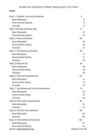 Christian Life, Summaries of Catholic Teaching, part 3: Life in Christ
Index"
"
Topic 1: Freedom, Law and Conscience" 5"
Basic Bibliography" 13"
Recommended Readings" 14"
Footnotes" 14"
Topic 2: Morality of Human Acts" 17"
Basic bibliography" 22"
Recommended readings" 22"
Topic 3: Grace and Virtues" 26"
Basic bibliography " 33"
Recommended readings" 33"
Footnotes" 33"
Topic 4: The Person and Society" 39"
Basic Bibliography " 47"
Recommended Reading" 47"
Footnotes" 48"
Topic 5: Personal Sin" 55"
Basic Bibliography " 62"
Recommended reading" 62"
Footnotes" 63"
Topic 6: The First Commandment" 65"
Basic bibliography " 73"
Recommended reading" 73"
Footnotes" 73"
Topic 7: The Second and Third Commandment" 75"
Basic bibliography" 82"
Recommended reading" 82"
Footnotes" 82"
Topic 8: The Fourth Commandment" 84"
Basic bibliography " 91"
Footnotes" 91"
Topic 9: The Fifth Commandment" 93"
Basic Bibliography " 102"
Footnotes" 102"
Topic 10: The Sixth Commandment" 106"
Basic Bibliography " 114"
Recommended Reading" 114"
Source: www.opusdei.org.uk" Pagina van2 150
 