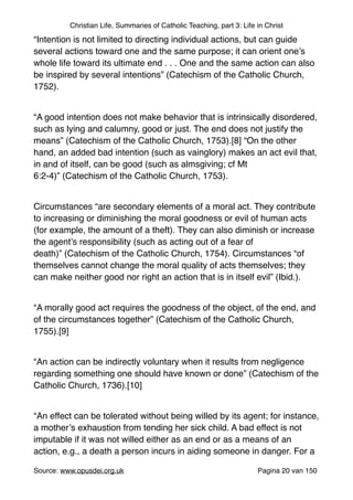 Christian Life, Summaries of Catholic Teaching, part 3: Life in Christ
“Intention is not limited to directing individual actions, but can guide
several actions toward one and the same purpose; it can orient one’s
whole life toward its ultimate end . . . One and the same action can also
be inspired by several intentions” (Catechism of the Catholic Church,
1752)."
"
“A good intention does not make behavior that is intrinsically disordered,
such as lying and calumny, good or just. The end does not justify the
means” (Catechism of the Catholic Church, 1753).[8] “On the other
hand, an added bad intention (such as vainglory) makes an act evil that,
in and of itself, can be good (such as almsgiving; cf Mt
6:2-4)” (Catechism of the Catholic Church, 1753)."
"
Circumstances “are secondary elements of a moral act. They contribute
to increasing or diminishing the moral goodness or evil of human acts
(for example, the amount of a theft). They can also diminish or increase
the agent’s responsibility (such as acting out of a fear of
death)” (Catechism of the Catholic Church, 1754). Circumstances “of
themselves cannot change the moral quality of acts themselves; they
can make neither good nor right an action that is in itself evil” (Ibid.)."
"
“A morally good act requires the goodness of the object, of the end, and
of the circumstances together” (Catechism of the Catholic Church,
1755).[9]"
"
“An action can be indirectly voluntary when it results from negligence
regarding something one should have known or done” (Catechism of the
Catholic Church, 1736).[10]"
"
“An effect can be tolerated without being willed by its agent; for instance,
a mother’s exhaustion from tending her sick child. A bad effect is not
imputable if it was not willed either as an end or as a means of an
action, e.g., a death a person incurs in aiding someone in danger. For a
Source: www.opusdei.org.uk" Pagina van20 150
 