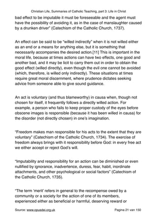 Christian Life, Summaries of Catholic Teaching, part 3: Life in Christ
bad effect to be imputable it must be foreseeable and the agent must
have the possibility of avoiding it, as in the case of manslaughter caused
by a drunken driver” (Catechism of the Catholic Church, 1737)."
"
An effect can be said to be “willed indirectly” when it is not willed either
as an end or a means for anything else, but it is something that
necessarily accompanies the desired action.[11] This is important in the
moral life, because at times actions can have two effects, one good and
another bad, and it may be licit to carry them out in order to obtain the
good effect (willed directly), even though the evil one cannot be avoided
(which, therefore, is willed only indirectly). These situations at times
require great moral discernment, where prudence dictates seeking
advice from someone able to give sound guidance."
"
An act is voluntary (and thus blameworthy) in causa when, though not
chosen for itself, it frequently follows a directly willed action. For
example, a person who fails to keep proper custody of the eyes before
obscene images is responsible (because it has been willed in causa) for
the disorder (not directly chosen) in one’s imagination."
"
“Freedom makes man responsible for his acts to the extent that they are
voluntary” (Catechism of the Catholic Church, 1734). The exercise of
freedom always brings with it responsibility before God: in every free act
we either accept or reject God’s will."
"
“Imputability and responsibility for an action can be diminished or even
nulliﬁed by ignorance, inadvertence, duress, fear, habit, inordinate
attachments, and other psychological or social factors” (Catechism of
the Catholic Church, 1735)."
"
“The term ‘merit’ refers in general to the recompense owed by a
community or a society for the action of one of its members,
experienced either as beneﬁcial or harmful, deserving reward or
Source: www.opusdei.org.uk" Pagina van21 150
 