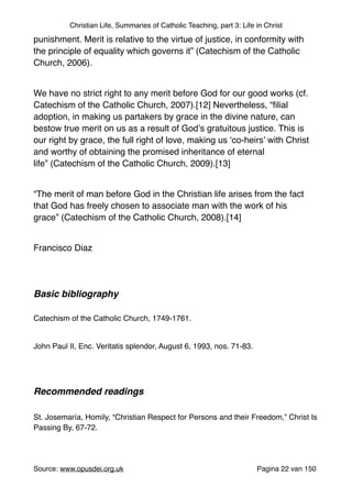 Christian Life, Summaries of Catholic Teaching, part 3: Life in Christ
punishment. Merit is relative to the virtue of justice, in conformity with
the principle of equality which governs it” (Catechism of the Catholic
Church, 2006)."
"
We have no strict right to any merit before God for our good works (cf.
Catechism of the Catholic Church, 2007).[12] Nevertheless, “ﬁlial
adoption, in making us partakers by grace in the divine nature, can
bestow true merit on us as a result of God’s gratuitous justice. This is
our right by grace, the full right of love, making us ‘co-heirs’ with Christ
and worthy of obtaining the promised inheritance of eternal
life” (Catechism of the Catholic Church, 2009).[13]"
"
“The merit of man before God in the Christian life arises from the fact
that God has freely chosen to associate man with the work of his
grace” (Catechism of the Catholic Church, 2008).[14]"
"
Francisco Diaz"
"
"
Basic bibliography!
"
Catechism of the Catholic Church, 1749-1761."
"
John Paul II, Enc. Veritatis splendor, August 6, 1993, nos. 71-83."
"
"
Recommended readings!
"
St. Josemaría, Homily, “Christian Respect for Persons and their Freedom,” Christ Is
Passing By, 67-72."
"
Source: www.opusdei.org.uk" Pagina van22 150
 