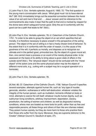 Christian Life, Summaries of Catholic Teaching, part 3: Life in Christ
[1] John Paul II, Enc. Veritatis splendor, August 6, 1993, 72. “The ﬁrst question in
the young man’s conversation with Jesus: ‘What good must I do to have eternal
life?’ (Mt 19:6) immediately brings out the essential connection between the moral
value of an act and man’s ﬁnal end . . . Jesus’ answer and his reference to the
commandments also make it clear that the path to that end is marked by respect for
the divine laws which safeguard human good. Only the act in conformity with the
good can be a path that leads to life” (Ibid.)."
"
[2] John Paul II, Enc. Veritatis splendor, 78; cf. Catechism of the Catholic Church,
1751. “In order to be able to grasp the object of an act which speciﬁes that act
morally, it is therefore necessary to place oneself in the perspective of the acting
person. The object of the act of willing is in fact a freely chosen kind of behavior. To
the extent that it is in conformity with the order of reason, it is the cause of the
goodness of the will; it perfects us morally, and disposes us to recognize our
ultimate end in the perfect good, primordial love. By the object of a given moral act,
then, one cannot mean a process or an event of the merely physical order, to be
assessed on the basis of its ability to bring about a given state of affairs in the
outside world”(Ibid.). The “physical object” should not be confused with the “moral
object” of the action (one and the same physical action may be the object of
different moral acts, e.g., cutting with a scalpel may be a surgical operation or a
homicide)."
"
[3] John Paul II, Enc. Veritatis splendor, 78."
"
[4] Ibid. 80; Cf. Catechism of the Catholic Church, 1756. Vatican Council II speciﬁes
several examples: attempts against human life, such as “any type of murder,
genocide, abortion, euthanasia or willful self-destruction, whatever violates the
integrity of the human person, such as mutilation, torments inﬂicted on body or
mind, attempts to coerce the will itself; whatever insults human dignity, such as
subhuman living conditions, arbitrary imprisonment, deportation, slavery,
prostitution, the selling of women and children; as well as disgraceful working
conditions, where men are treated as mere tools for proﬁt, rather than as free and
responsible persons; all these things and others of their like are infamies indeed.
They poison human society, but they do more harm to those who practice them
than those who suffer from the injury. Moreover, they are supreme dishonor to the
Creator” (Vatican Council II, Gaudium et spes, 27)."
"
Source: www.opusdei.org.uk" Pagina van23 150
 