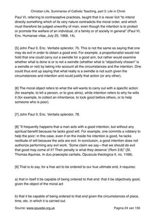 Christian Life, Summaries of Catholic Teaching, part 3: Life in Christ
Paul VI, referring to contraceptive practices, taught that it is never licit “to intend
directly something which of its very nature contradicts the moral order, and which
must therefore be judged unworthy of man, even though the intention is to protect
or promote the welfare of an individual, of a family or of society in general” (Paul VI,
Enc. Humanae vitae, July 25, 1968, 14)."
"
[5] John Paul II, Enc. Veritatis splendor, 75. This is not the same as saying that one
may do evil in order to obtain a good end. For example, a proportionalist would not
hold that one could carry out a swindle for a good aim, but rather would examine
whether what is done is or is not a swindle (whether what is “objectively chosen” is
a swindle or not) by taking into account all the circumstances and the intention. One
could thus end up saying that what really is a swindle is not such given the
circumstances and intention and could justify that action (or any other)."
"
[6] The moral object refers to what the will wants to carry out with a speciﬁc action
(for example, to kill a person, or to give alms), while intention refers to why he wills
it (for example, to collect an inheritance, to look good before others, or to help
someone who is poor)."
"
[7] John Paul II, Enc. Veritatis splendor, 78."
"
[8] ”It frequently happens that a man acts with a good intention, but without any
spiritual beneﬁt because he lacks good will. For example, one commits a robbery to
help the poor: in this case, even if on the inside his intention is good, he lacks
rectitude of will because the acts are evil. In conclusion, a good intention does not
authorize performing any evil work. ‘Some claim we say—that we should do evil
that good may come of it? Their penalty is what they deserve’ (Rom 3:8)” (St.
Thomas Aquinas, In duo praecepta caritatis, Opuscula theologica II, no. 1168)."
"
[9] That is to say, for a free act to be ordered to our true ultimate end, it requires:"
"
a) that in itself it be capable of being ordered to that end: that it be objectively good,
given the object of the moral act"
"
b) that it be capable of being ordered to that end given the circumstances of place,
time, etc. in which it is carried out."
Source: www.opusdei.org.uk" Pagina van24 150
 