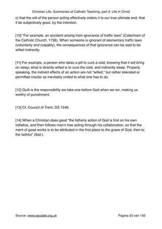 Christian Life, Summaries of Catholic Teaching, part 3: Life in Christ
c) that the will of the person acting effectively orders it to our true ultimate end: that
it be subjectively good, by the intention."
"
[10] “For example, an accident arising from ignorance of trafﬁc laws” (Catechism of
the Catholic Church, 1736). When someone is ignorant of elementary trafﬁc laws
(voluntarily and culpably), the consequences of that ignorance can be said to be
willed indirectly."
"
[11] For example, a person who takes a pill to cure a cold, knowing that it will bring
on sleep; what is directly willed is to cure the cold, and indirectly sleep. Properly
speaking, the indirect effects of an action are not “willed,” but rather tolerated or
permitted insofar as inevitably united to what one has to do."
"
[12] Guilt is the responsibility we take one before God when we sin, making us
worthy of punishment."
"
[13] Cf. Council of Trent, DS 1546."
"
[14] When a Christian does good “the fatherly action of God is ﬁrst on his own
initiative, and then follows man’s free acting through his collaboration, so that the
merit of good works is to be attributed in the ﬁrst place to the grace of God, then to
the faithful” (Ibid.)."
"
"
"
"
"
Source: www.opusdei.org.uk" Pagina van25 150
 