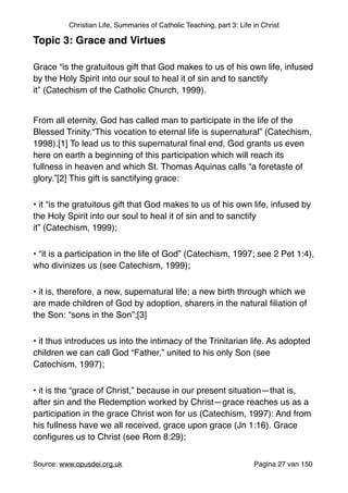 Christian Life, Summaries of Catholic Teaching, part 3: Life in Christ
Topic 3: Grace and Virtues!
"
Grace “is the gratuitous gift that God makes to us of his own life, infused
by the Holy Spirit into our soul to heal it of sin and to sanctify
it” (Catechism of the Catholic Church, 1999)."
"
From all eternity, God has called man to participate in the life of the
Blessed Trinity.“This vocation to eternal life is supernatural” (Catechism,
1998).[1] To lead us to this supernatural ﬁnal end, God grants us even
here on earth a beginning of this participation which will reach its
fullness in heaven and which St. Thomas Aquinas calls “a foretaste of
glory.”[2] This gift is sanctifying grace:"
• it “is the gratuitous gift that God makes to us of his own life, infused by
the Holy Spirit into our soul to heal it of sin and to sanctify
it” (Catechism, 1999);"
• “it is a participation in the life of God” (Catechism, 1997; see 2 Pet 1:4),
who divinizes us (see Catechism, 1999);"
• it is, therefore, a new, supernatural life; a new birth through which we
are made children of God by adoption, sharers in the natural ﬁliation of
the Son: “sons in the Son”;[3]"
• it thus introduces us into the intimacy of the Trinitarian life. As adopted
children we can call God “Father,” united to his only Son (see
Catechism, 1997);"
• it is the “grace of Christ,” because in our present situation—that is,
after sin and the Redemption worked by Christ—grace reaches us as a
participation in the grace Christ won for us (Catechism, 1997): And from
his fullness have we all received, grace upon grace (Jn 1:16). Grace
conﬁgures us to Christ (see Rom 8:29);"
Source: www.opusdei.org.uk" Pagina van27 150
 