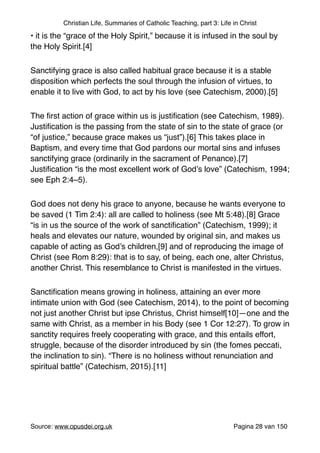 Christian Life, Summaries of Catholic Teaching, part 3: Life in Christ
• it is the “grace of the Holy Spirit,” because it is infused in the soul by
the Holy Spirit.[4]"
Sanctifying grace is also called habitual grace because it is a stable
disposition which perfects the soul through the infusion of virtues, to
enable it to live with God, to act by his love (see Catechism, 2000).[5]"
The ﬁrst action of grace within us is justiﬁcation (see Catechism, 1989).
Justiﬁcation is the passing from the state of sin to the state of grace (or
“of justice,” because grace makes us “just”).[6] This takes place in
Baptism, and every time that God pardons our mortal sins and infuses
sanctifying grace (ordinarily in the sacrament of Penance).[7]
Justiﬁcation “is the most excellent work of God’s love” (Catechism, 1994;
see Eph 2:4–5)."
God does not deny his grace to anyone, because he wants everyone to
be saved (1 Tim 2:4): all are called to holiness (see Mt 5:48).[8] Grace
“is in us the source of the work of sanctiﬁcation” (Catechism, 1999); it
heals and elevates our nature, wounded by original sin, and makes us
capable of acting as God’s children,[9] and of reproducing the image of
Christ (see Rom 8:29): that is to say, of being, each one, alter Christus,
another Christ. This resemblance to Christ is manifested in the virtues."
Sanctiﬁcation means growing in holiness, attaining an ever more
intimate union with God (see Catechism, 2014), to the point of becoming
not just another Christ but ipse Christus, Christ himself[10]—one and the
same with Christ, as a member in his Body (see 1 Cor 12:27). To grow in
sanctity requires freely cooperating with grace, and this entails effort,
struggle, because of the disorder introduced by sin (the fomes peccati,
the inclination to sin). “There is no holiness without renunciation and
spiritual battle” (Catechism, 2015).[11]"
"
Source: www.opusdei.org.uk" Pagina van28 150
 