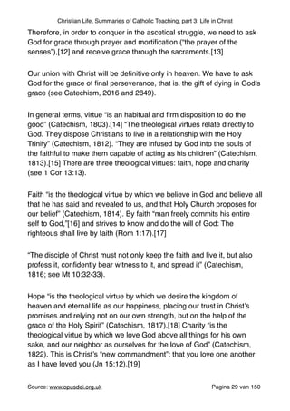 Christian Life, Summaries of Catholic Teaching, part 3: Life in Christ
Therefore, in order to conquer in the ascetical struggle, we need to ask
God for grace through prayer and mortiﬁcation (“the prayer of the
senses”),[12] and receive grace through the sacraments.[13]"
Our union with Christ will be deﬁnitive only in heaven. We have to ask
God for the grace of ﬁnal perseverance, that is, the gift of dying in God’s
grace (see Catechism, 2016 and 2849)."
In general terms, virtue “is an habitual and ﬁrm disposition to do the
good” (Catechism, 1803).[14] “The theological virtues relate directly to
God. They dispose Christians to live in a relationship with the Holy
Trinity” (Catechism, 1812). “They are infused by God into the souls of
the faithful to make them capable of acting as his children” (Catechism,
1813).[15] There are three theological virtues: faith, hope and charity
(see 1 Cor 13:13)."
Faith “is the theological virtue by which we believe in God and believe all
that he has said and revealed to us, and that Holy Church proposes for
our belief” (Catechism, 1814). By faith “man freely commits his entire
self to God,”[16] and strives to know and do the will of God: The
righteous shall live by faith (Rom 1:17).[17]"
“The disciple of Christ must not only keep the faith and live it, but also
profess it, conﬁdently bear witness to it, and spread it” (Catechism,
1816; see Mt 10:32-33)."
Hope “is the theological virtue by which we desire the kingdom of
heaven and eternal life as our happiness, placing our trust in Christ’s
promises and relying not on our own strength, but on the help of the
grace of the Holy Spirit” (Catechism, 1817).[18] Charity “is the
theological virtue by which we love God above all things for his own
sake, and our neighbor as ourselves for the love of God” (Catechism,
1822). This is Christ’s “new commandment”: that you love one another
as I have loved you (Jn 15:12).[19]"
Source: www.opusdei.org.uk" Pagina van29 150
 