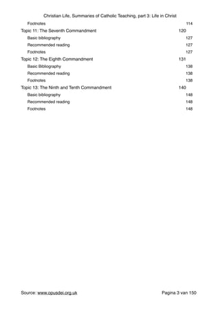 Christian Life, Summaries of Catholic Teaching, part 3: Life in Christ
"
Footnotes" 114"
Topic 11: The Seventh Commandment" 120"
Basic bibliography " 127"
Recommended reading" 127"
Footnotes" 127"
Topic 12: The Eighth Commandment" 131"
Basic Bibliography " 138"
Recommended reading" 138"
Footnotes" 138"
Topic 13: The Ninth and Tenth Commandment" 140"
Basic bibliography " 148"
Recommended reading" 148"
Footnotes" 148
Source: www.opusdei.org.uk" Pagina van3 150
 