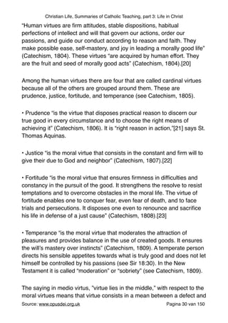 Christian Life, Summaries of Catholic Teaching, part 3: Life in Christ
“Human virtues are ﬁrm attitudes, stable dispositions, habitual
perfections of intellect and will that govern our actions, order our
passions, and guide our conduct according to reason and faith. They
make possible ease, self‑mastery, and joy in leading a morally good life”
(Catechism, 1804). These virtues “are acquired by human effort. They
are the fruit and seed of morally good acts” (Catechism, 1804).[20]"
Among the human virtues there are four that are called cardinal virtues
because all of the others are grouped around them. These are
prudence, justice, fortitude, and temperance (see Catechism, 1805)."
• Prudence “is the virtue that disposes practical reason to discern our
true good in every circumstance and to choose the right means of
achieving it” (Catechism, 1806). It is “right reason in action,”[21] says St.
Thomas Aquinas."
• Justice “is the moral virtue that consists in the constant and ﬁrm will to
give their due to God and neighbor” (Catechism, 1807).[22]"
• Fortitude “is the moral virtue that ensures ﬁrmness in difﬁculties and
constancy in the pursuit of the good. It strengthens the resolve to resist
temptations and to overcome obstacles in the moral life. The virtue of
fortitude enables one to conquer fear, even fear of death, and to face
trials and persecutions. It disposes one even to renounce and sacriﬁce
his life in defense of a just cause” (Catechism, 1808).[23]"
• Temperance “is the moral virtue that moderates the attraction of
pleasures and provides balance in the use of created goods. It ensures
the will’s mastery over instincts” (Catechism, 1809). A temperate person
directs his sensible appetites towards what is truly good and does not let
himself be controlled by his passions (see Sir 18:30). In the New
Testament it is called “moderation” or “sobriety” (see Catechism, 1809)."
The saying in medio virtus, ”virtue lies in the middle,” with respect to the
moral virtues means that virtue consists in a mean between a defect and
Source: www.opusdei.org.uk" Pagina van30 150
 