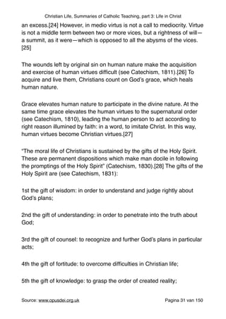 Christian Life, Summaries of Catholic Teaching, part 3: Life in Christ
an excess.[24] However, in medio virtus is not a call to mediocrity. Virtue
is not a middle term between two or more vices, but a rightness of will—
a summit, as it were—which is opposed to all the abysms of the vices.
[25]"
The wounds left by original sin on human nature make the acquisition
and exercise of human virtues difﬁcult (see Catechism, 1811).[26] To
acquire and live them, Christians count on God’s grace, which heals
human nature."
Grace elevates human nature to participate in the divine nature. At the
same time grace elevates the human virtues to the supernatural order
(see Catechism, 1810), leading the human person to act according to
right reason illumined by faith: in a word, to imitate Christ. In this way,
human virtues become Christian virtues.[27]"
“The moral life of Christians is sustained by the gifts of the Holy Spirit.
These are permanent dispositions which make man docile in following
the promptings of the Holy Spirit” (Catechism, 1830).[28] The gifts of the
Holy Spirit are (see Catechism, 1831):"
1st the gift of wisdom: in order to understand and judge rightly about
God’s plans;"
2nd the gift of understanding: in order to penetrate into the truth about
God;"
3rd the gift of counsel: to recognize and further God’s plans in particular
acts;"
4th the gift of fortitude: to overcome difﬁculties in Christian life;"
5th the gift of knowledge: to grasp the order of created reality;"
Source: www.opusdei.org.uk" Pagina van31 150
 