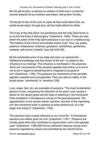 Christian Life, Summaries of Catholic Teaching, part 3: Life in Christ
6th the gift of piety: to behave as children of God and in a fraternal
manner towards all our brothers and sisters, being other Christs;"
7th the gift of fear of the Lord: to reject all that could offend God, as
achild would reject, through love, all that might offend his father."
The fruits of the Holy Spirit “are perfections that the Holy Spirit forms in
us as the ﬁrst fruits of eternal glory” (Catechism, 1832). These are acts
which the action of the Holy Spirit produces in our soul in a habitual way.
The tradition of the Church enumerates twelve fruits: “love, joy, peace,
patience, forbearance, kindness, goodness, faithfulness, gentleness,
modesty, self-control, chastity” (see Gal 5:22–23)."
By the substantial union of our body and soul, our spiritual life—
intellectual knowledge and free choice of the will—is subject to the
inﬂuence of our feelings. This inﬂuence is manifested in the passions,
which are “movements of the sensitive appetite that incline us to act or
not to act in regard to something felt or imagined to be good or
evil” (Catechism, 1763). The passions are movements of the sensible
appetite (irascible and concupiscible). They can also be called, in the
broad sense, “sentiments” or “emotions.”[29]"
Love, anger, fear, etc. are examples of passions. “The most fundamental
passion is love, aroused by the attraction of the good. Love causes a
desire for the absent good and the hope of obtaining it; this movement
ﬁnds completion in the pleasure and joy of the good possessed. The
apprehension of evil causes hatred, aversion, and fear of the impending
evil; this movement ends in sadness at some present evil, or in the
anger that resists it” (Catechism, 1765)."
The passions have a great inﬂuence on our moral life. “In themselves
passions are neither good nor evil” (Catechism, 1767). “Passions are
morally good when they contribute to a good action, evil in the opposite
case” (Catechism, 1768).[30] Human perfection requires having one’s
passions regulated by reason and controlled by the will.[31] Since
Source: www.opusdei.org.uk" Pagina van32 150
 
